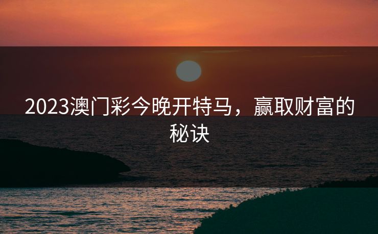 2023澳门彩今晚开特马,赢取财富的秘诀 2023澳门彩今晚开特马,赢取财富的秘诀