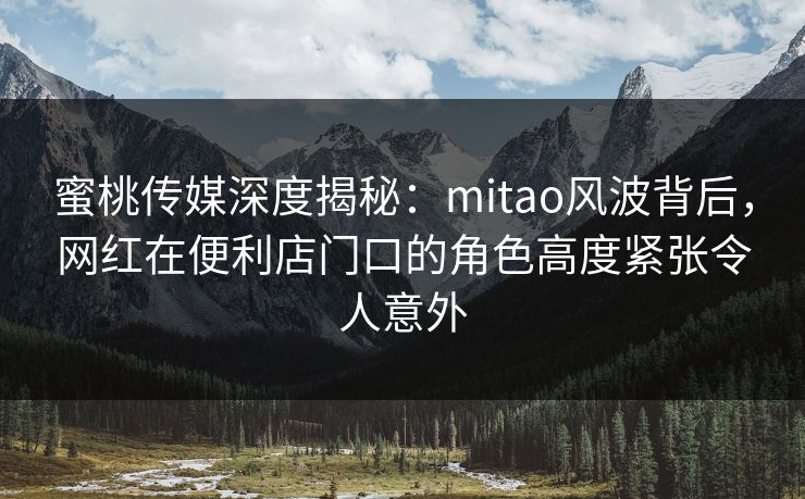 蜜桃传媒深度揭秘：mitao风波背后，网红在便利店门口的角色高度紧张令人意外