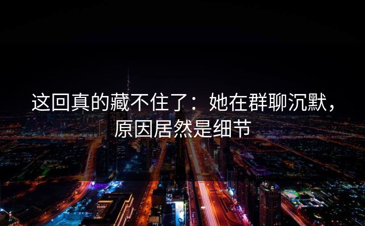 这回真的藏不住了：她在群聊沉默，原因居然是细节