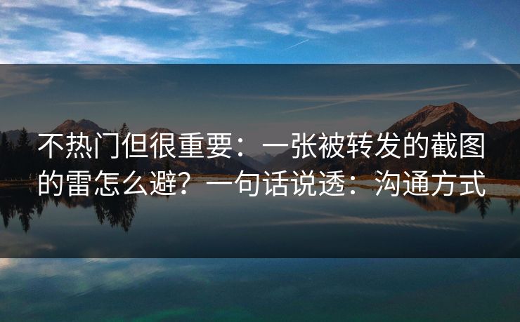 不热门但很重要：一张被转发的截图的雷怎么避？一句话说透：沟通方式