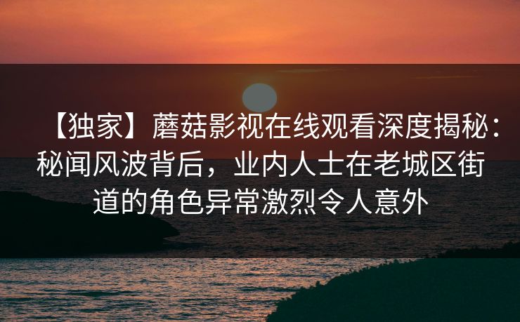 【独家】蘑菇影视在线观看深度揭秘：秘闻风波背后，业内人士在老城区街道的角色异常激烈令人意外
