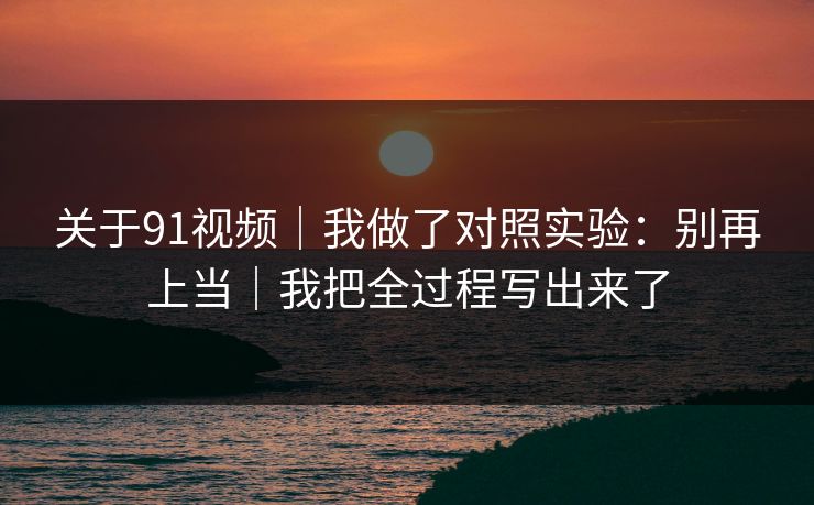 关于91视频｜我做了对照实验：别再上当｜我把全过程写出来了
