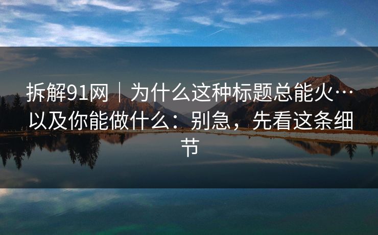 拆解91网｜为什么这种标题总能火…以及你能做什么：别急，先看这条细节