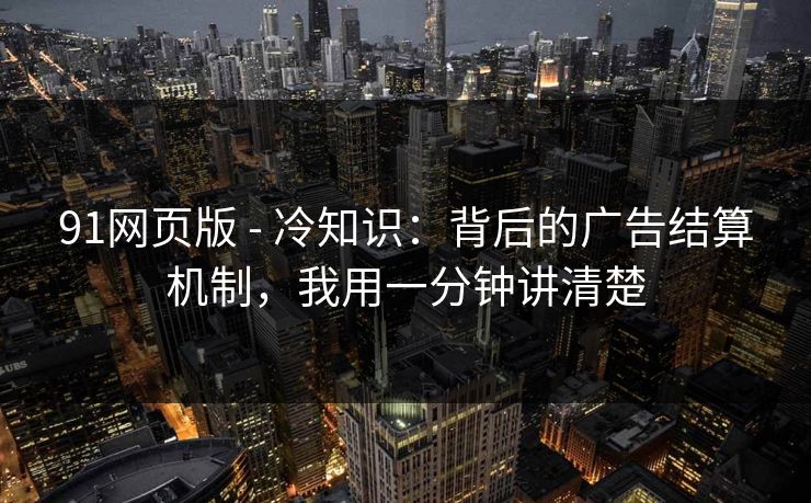 91网页版 - 冷知识：背后的广告结算机制，我用一分钟讲清楚