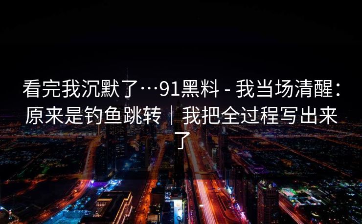 看完我沉默了…91黑料 - 我当场清醒：原来是钓鱼跳转｜我把全过程写出来了