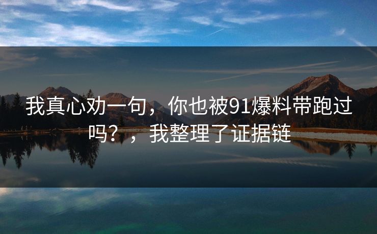 我真心劝一句,你也被91爆料带跑过吗?,我整理了证据链 我真心劝一句,你也被91爆料带跑过吗?,我整理了证据链