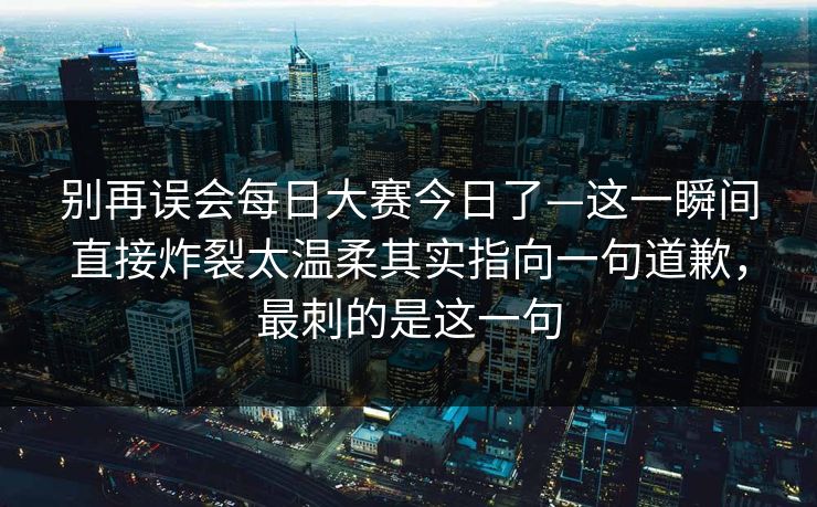 别再误会每日大赛今日了—这一瞬间直接炸裂太温柔其实指向一句道歉，最刺的是这一句