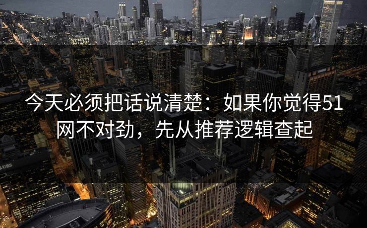 今天必须把话说清楚：如果你觉得51网不对劲，先从推荐逻辑查起