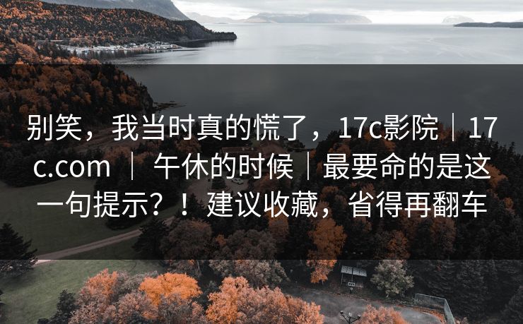 别笑，我当时真的慌了，17c影院｜17c.com ｜ 午休的时候｜最要命的是这一句提示？！建议收藏，省得再翻车