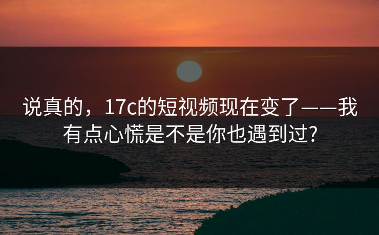 说真的，17c的短视频现在变了——我有点心慌是不是你也遇到过?