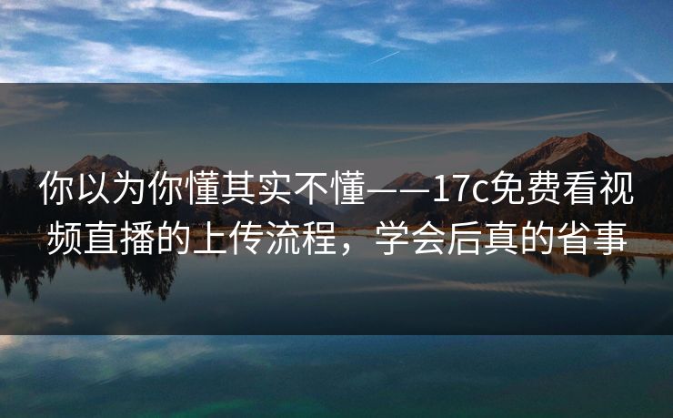 你以为你懂其实不懂——17c免费看视频直播的上传流程，学会后真的省事