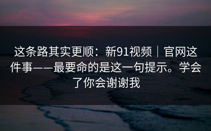 这条路其实更顺：新91视频｜官网这件事——最要命的是这一句提示。学会了你会谢谢我